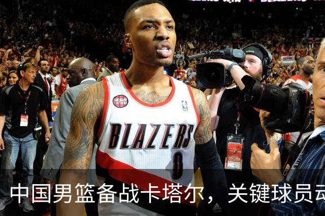 中国男篮备战卡塔尔，关键球员动态一览