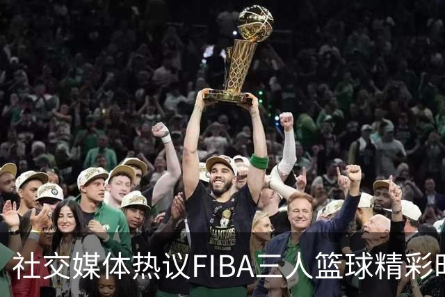 社交媒体热议FIBA三人篮球精彩时刻：胜利的心态至关重要